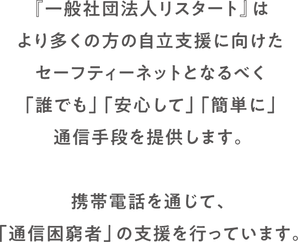 『一般社団法人リスタート』はより多くの方の自立支援に向けたセーフティーネットとなるべく「誰でも」「安心して」「簡単に」通信手段を提供します。携帯電話を通じて、「通信困窮者」の支援を行っています。